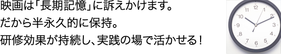 映画は「長期記憶」に訴えかけます。だから半永久的に保持。研修効果が持続し、実践の場で活かせる！