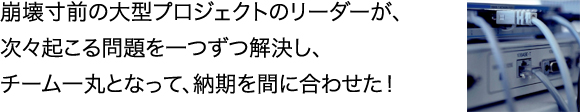 崩壊寸前の大型プロジェクトのリーダーが、
次々起こる問題を一つずつ解決し、
チーム一丸となって、納期を間に合わせた！